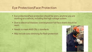 Eye Protection/Face Protection
▪ Eye protection/Face protection should be worn, anytime you are
working on a vehicle, including the high voltage system.
▪ Due to electrical blast/arc-over/explosion full face shield should be
worn.
▪ Needs to meet ANSI Z87.1 standards
▪ May include auto dimming for flash protection
 