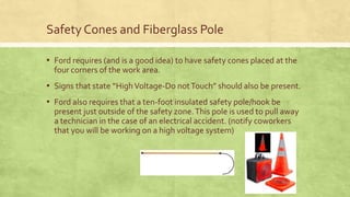 Safety Cones and Fiberglass Pole
▪ Ford requires (and is a good idea) to have safety cones placed at the
four corners of the work area.
▪ Signs that state “HighVoltage-Do notTouch” should also be present.
▪ Ford also requires that a ten-foot insulated safety pole/hook be
present just outside of the safety zone.This pole is used to pull away
a technician in the case of an electrical accident. (notify coworkers
that you will be working on a high voltage system)
 
