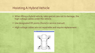 Hoisting A HybridVehicle
▪ When lifting a hybrid vehicle, take special care not to damage, the
high-voltage cables under the vehicle.
▪ Use designated lift points (found in service manual)
▪ High-voltage cables are not repairable and require replacement.
 