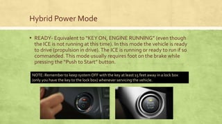 Hybrid Power Mode
▪ READY- Equivalent to “KEY ON, ENGINE RUNNING” (even though
the ICE is not running at this time). In this mode the vehicle is ready
to drive (propulsion in drive).The ICE is running or ready to run if so
commanded.This mode usually requires foot on the brake while
pressing the “Push to Start” button.
NOTE: Remember to keep system OFF with the key at least 15 feet away in a lock box
(only you have the key to the lock box) whenever servicing the vehicle.
 