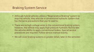 Braking System Service
▪ Although hybrid vehicles utilize a “Regenerative Braking” system to
stop the vehicle, they also use a conventional hydraulic system that
has the same precautions that you’re used to.
▪ There are no high-voltage wires in the conventional braking system,
however, the vehicle may apply high pressure hydraulic fluid to test
the vehicles ability to apply conventional brakes. Special service
procedures are required. Follow service manual exactly.
▪ We will cover braking systems in greater detail, later in the semester.
 