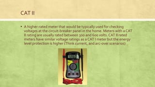 CAT II
▪ A higher-rated meter that would be typically used for checking
voltages at the circuit-breaker panel in the home. Meters with a CAT
II rating are usually rated between 300 and 600 volts. CAT II rated
meters have similar voltage ratings as a CAT I meter but the energy
level protection is higher (Think current, and arc-over scenarios)
 