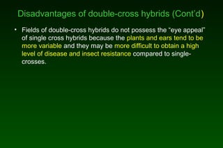 Disadvantages of double-cross hybrids (Cont’d)
• Fields of double-cross hybrids do not possess the “eye appeal”
of single cross hybrids because the plants and ears tend to be
more variable and they may be more difficult to obtain a high
level of disease and insect resistance compared to single-
crosses.
 