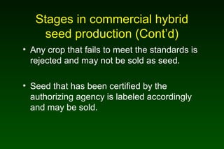 Stages in commercial hybrid
seed production (Cont’d)
• Any crop that fails to meet the standards is
rejected and may not be sold as seed.
• Seed that has been certified by the
authorizing agency is labeled accordingly
and may be sold.
 