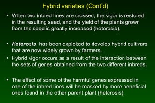 Hybrid varieties (Cont’d)
• When two inbred lines are crossed, the vigor is restored
in the resulting seed, and the yield of the plants grown
from the seed is greatly increased (heterosis).
• Heterosis has been exploited to develop hybrid cultivars
that are now widely grown by farmers.
• Hybrid vigor occurs as a result of the interaction between
the sets of genes obtained from the two different inbreds.
• The effect of some of the harmful genes expressed in
one of the inbred lines will be masked by more beneficial
ones found in the other parent plant (heterosis).
 