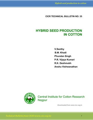 Technical Bulletin from CICR (www.cicr.org.in) 1
Hybrid seed production in cotton
CICR TECHNICAL BULLETIN NO: 35
HYBRID SEED PRODUCTION
IN COTTON
V.Santhy
B.M. Khadi
Phundan Singh
P.R. Vijaya Kumari
R.K. Deshmukh
Anshu Vishwanathan
Downloaded from www.cicr.org.in
Central Institute for Cotton Research
Nagpur
 