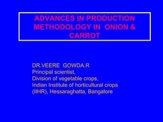 ADVANCES IN PRODUCTION
METHODOLOGY IN ONION &
CARROT
DR.VEERE GOWDA.R
Principal scientist,
Division of vegetable crops,
Indian Institute of horticultural crops
(IIHR), Hessaraghatta, Bangalore
 