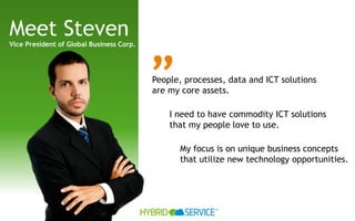 Meet Steven
Vice President of Global Business Corp.




                                          ”
                                          People, processes, data and ICT solutions
                                          are my core assets.

                                              I need to have commodity ICT solutions
                                              that my people love to use.

                                                My focus is on unique business concepts
                                                that utilize new technology opportunities.




                                                         ™
 