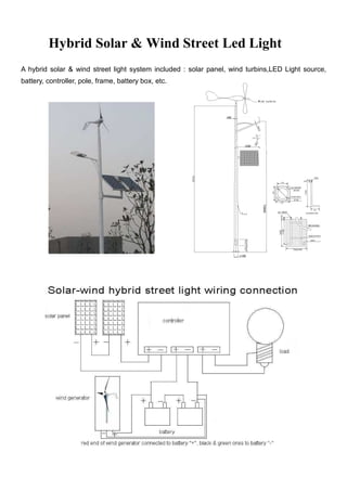 Hybrid Solar & Wind Street Led Light
A hybrid solar & wind street light system included : solar panel, wind turbins,LED Light source,
battery, controller, pole, frame, battery box, etc.
 