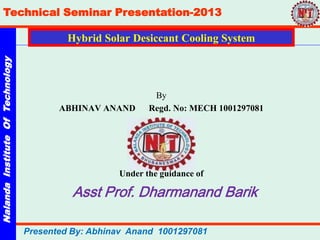 NalandaInstituteOfTechnology
Technical Seminar Presentation-2013
Presented By: Abhinav Anand 1001297081
Hybrid Solar Desiccant Cooling System
By
ABHINAV ANAND Regd. No: MECH 1001297081
Under the guidance of
Asst Prof. Dharmanand Barik
 