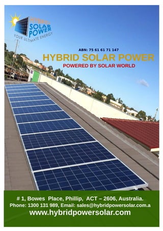 POWERED BY SOLAR WORLD
HYBRID SOLAR POWER
ABN: 75 61 61 71 147
# 1, Bowes Place, Phillip, ACT – 2606, Australia.
Phone: 1300 131 989, Email: sales@hybridpowersolar.com.a
www.hybridpowersolar.com
 