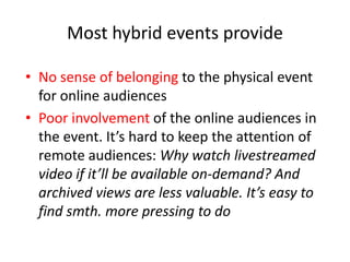 Most hybrid events provide

• No sense of belonging to the physical event
  for online audiences
• Poor involvement of the online audiences in
  the event. It’s hard to keep the attention of
  remote audiences: Why watch livestreamed
  video if it’ll be available on-demand? And
  archived views are less valuable. It’s easy to
  find smth. more pressing to do
 