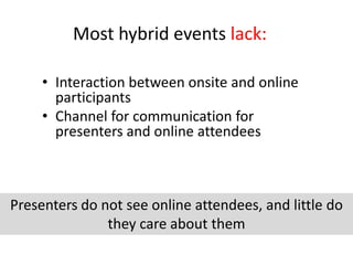 Most hybrid events lack:

     • Interaction between onsite and online
       participants
     • Channel for communication for
       presenters and online attendees



Presenters do not see online attendees, and little do
               they care about them
 