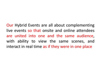 Our Hybrid Events are all about complementing
live events so that onsite and online attendees
are united into one and the same audience,
with ability to view the same scenes, and
interact in real time as if they were in one place
 