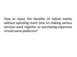 How to enjoy the benefits of hybrid events
without spending much time on making various
services work together or purchasing expensive
virtual event platforms?
 