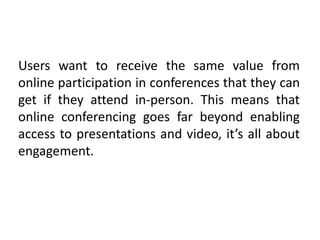 Users want to receive the same value from
online participation in conferences that they can
get if they attend in-person. This means that
online conferencing goes far beyond enabling
access to presentations and video, it’s all about
engagement.
 