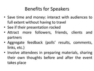 Benefits for Speakers
• Save time and money: interact with audiences to
  full extent without having to travel
• See if their presentation rocked
• Attract more followers, friends, clients and
  partners
• Aggregate feedback (polls’ results, comments,
  links, etc.)
• Involve attendees in preparing materials, sharing
  their own thoughts before and after the event
  takes place
 
