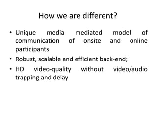 How we are different?
• Unique     media     mediated      model of
  communication of onsite and online
  participants
• Robust, scalable and efficient back-end;
• HD video-quality without video/audio
  trapping and delay
 