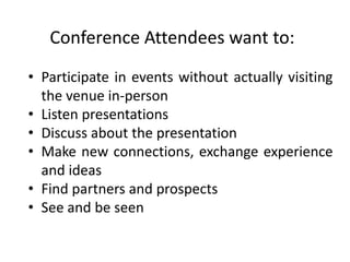 Conference Attendees want to:
• Participate in events without actually visiting
  the venue in-person
• Listen presentations
• Discuss about the presentation
• Make new connections, exchange experience
  and ideas
• Find partners and prospects
• See and be seen
 