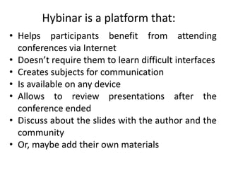 Hybinar is a platform that:
• Helps participants benefit from attending
  conferences via Internet
• Doesn’t require them to learn difficult interfaces
• Creates subjects for communication
• Is available on any device
• Allows to review presentations after the
  conference ended
• Discuss about the slides with the author and the
  community
• Or, maybe add their own materials
 