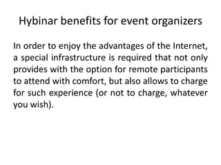 Hybinar benefits for event organizers
In order to enjoy the advantages of the Internet,
a special infrastructure is required that not only
provides with the option for remote participants
to attend with comfort, but also allows to charge
for such experience (or not to charge, whatever
you wish).
 