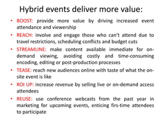 Hybrid events deliver more value:
• BOOST: provide more value by driving increased event
  attendance and viewership
• REACH: involve and engage those who can’t attend due to
  travel restrictions, scheduling conflicts and budget cuts
• STREAMLINE: make content available immediate for on-
  demand viewing, avoiding costly and time-consuming
  encoding, editing or post-production processes
• TEASE: reach new audiences online with taste of what the on-
  site event is like
• ROI UP: increase revenue by selling live or on-demand access
  attendees
• REUSE: use conference webcasts from the past year in
  marketing for upcoming events, enticing firs-time attendees
  to participate
 