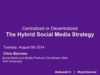 Centralized or Decentralized
The Hybrid Social Media Strategy
Tuesday, August 5th 2014
Chris Barrows
Social Media and Mobile Products Coordinator
(New York University)
#hybridsocial#eduweb14 |
 