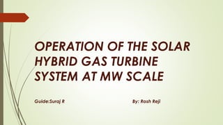 OPERATION OF THE SOLAR
HYBRID GAS TURBINE
SYSTEM AT MW SCALE
Guide:Suraj R By: Rosh Reji
 