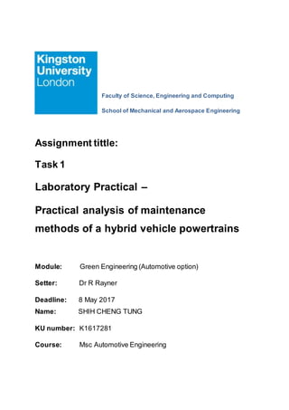 Faculty of Science, Engineering and Computing
School of Mechanical and Aerospace Engineering
Assignment tittle:
Task 1
Laboratory Practical –
Practical analysis of maintenance
methods of a hybrid vehicle powertrains
Module: Green Engineering (Automotive option)
Setter: Dr R Rayner
Deadline: 8 May 2017
Name: SHIH CHENG TUNG
KU number: K1617281
Course: Msc Automotive Engineering
 