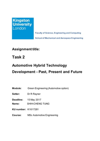 Faculty of Science, Engineering and Computing
School of Mechanical and Aerospace Engineering
Assignment title:
Task 2
Automotive Hybrid Technology
Development - Past, Present and Future
Module: Green Engineering (Automotive option)
Setter: Dr R Rayner
Deadline: 15 May 2017
Name: SHIH-CHENG TUNG
KU number: K1617281
Course: MSc Automotive Engineering
 