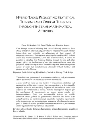 Aizikovitsh-Udi, E., Clarke, D., & Kuntze, S. (2014). Hybrid tasks: Promoting statistical
thinking and critical thinking through the sema mathematical activities. PNA, 8(3), 115-126.
HYBRID TASKS: PROMOTING STATISTICAL
THINKING AND CRITICAL THINKING
THROUGH THE SAME MATHEMATICAL
ACTIVITIES
Einav Aizikovitsh-Udi, David Clarke, and Sebastian Kuntze
Even though statistical thinking and critical thinking appear to have
strong links from a theoretical point of view, empirical research into the
intersections and potential interrelatedness of these aspects of
competence is scarce. Our research suggests that thinking skills in both
areas may be interdependent. Given this interconnection, it should be
possible to stimulate both forms of thinking through the one task. This
paper explores the implications of an exploratory qualitative study into
processes when working on tasks encompassing both these areas for the
design of tasks that simultaneously stimulate critical thinking and
domain-specific thinking.
Keywords: Critical thinking; Hybrid tasks; Statistical thinking; Task design
Tareas híbridas: promover el pensamiento estadístico y el pensamiento
crítico por medio de las mismas actividades matemáticas
Aunque desde un punto de vista teórico, el pensamiento estadístico y el
pensamiento crítico parecen tener fuertes conexiones, la investigación
empírica sobre la intersección y la potencial interrelación entre estos
aspectos de competencia es escasa. Nuestra investigación sugiere que
las habilidades de pensamiento en ambas áreas pueden ser
interdependientes. Dada esta interconexión, debería ser posible
estimular ambas formas de pensamiento mediante una tarea. Este
artículo explora las implicaciones de un estudio cualitativo exploratorio
sobre los procesos de pensamiento en tareas que abordan ambas áreas
para el diseño de tareas que simultáneamente estimulan el pensamiento
crítico y pensamiento específico de un dominio.
Términos clave: Diseño de tareas; Pensamiento crítico; Pensamiento estadístico;
Tareas híbridas
 