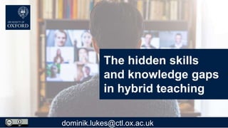 The hidden skills
and knowledge gaps
in hybrid teaching
dominik.lukes@ctl.ox.ac.uk
 