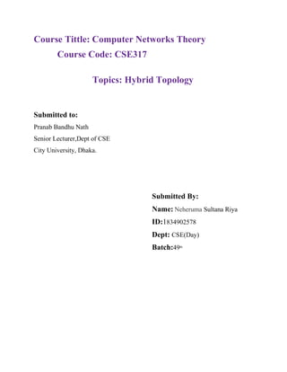 Course Tittle: Computer Networks Theory
Course Code: CSE317
Topics: Hybrid Topology
Submitted to:
Pranab Bandhu Nath
Senior Lecturer,Dept of CSE
City University, Dhaka.
Submitted By:
Name: Neheruma Sultana Riya
ID:1834902578
Dept: CSE(Day)
Batch:49th
 
