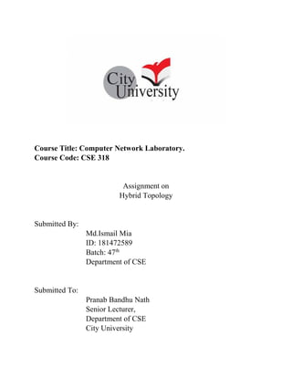 Course Title: Computer Network Laboratory.
Course Code: CSE 318
Assignment on
Hybrid Topology
Submitted By:
Md.Ismail Mia
ID: 181472589
Batch: 47th
Department of CSE
Submitted To:
Pranab Bandhu Nath
Senior Lecturer,
Department of CSE
City University
 