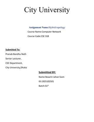 City University
Assignment Name:Hybrid topology
Course Name:Computer Network
Course Code:CSE 318
Submitted To:
Pranab Bandhu Nath
Senior Lecturer,
CSE Department,
City University,Dhaka
Submiitted BY:
Name:Nowrin Jahan Siam
ID:1925102501
Batch:51st
 