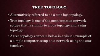 TREE TOPOLOGY
• Alternatively referred to as a star bus topology.
• Tree topology is one of the most common network
setups that is similar to a bus topology and a star
topology.
• A tree topology connects.below is a visual example of
a simple computer setup on a network using the star
topology.
 