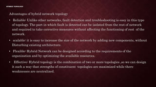 HYBRID TOPOLOGY
Advantages of hybrid network topology
• Reliable: Unlike other networks, fault detection and troubleshooting is easy in this type
of topology. The part in which fault is detected can be isolated from the rest of network
and required to take corrective measures without affecting the functioning of rest of the
network.
• scalable: it is easy to increase the size of the network by adding new components, without
Disturbing existing architecture.
• Flexible: Hybrid Network can be designed according to the requirements of the
organization and by optimizing the available resources.
• Effective: Hybrid topology is the combination of two or more topologies ,so we can design
it such a way that strengths of constituent topologies are maximized while there
weaknesses are neutralized.
 