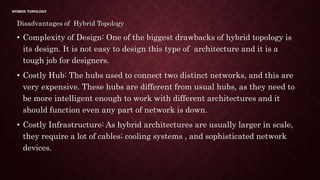 HYBRID TOPOLOGY
Disadvantages of Hybrid Topology
• Complexity of Design: One of the biggest drawbacks of hybrid topology is
its design. It is not easy to design this type of architecture and it is a
tough job for designers.
• Costly Hub: The hubs used to connect two distinct networks, and this are
very expensive. These hubs are different from usual hubs, as they need to
be more intelligent enough to work with different architectures and it
should function even any part of network is down.
• Costly Infrastructure: As hybrid architectures are usually larger in scale,
they require a lot of cables; cooling systems , and sophisticated network
devices.
 