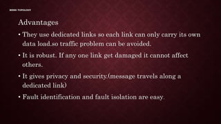 MESH TOPOLOGY
Advantages
• They use dedicated links so each link can only carry its own
data load.so traffic problem can be avoided.
• It is robust. If any one link get damaged it cannot affect
others.
• It gives privacy and security.(message travels along a
dedicated link)
• Fault identification and fault isolation are easy.
 