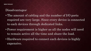 MESH TOPOLOGY
Disadvantages:
• The amount of cabling and the number of I/O ports
required are very large. Since every device is connected
to each devices through dedicated links.
• Power requirement is higher as all the nodes will need
to remain active all the time and share the load.
• Hardware required to connect each devices is highly
expensive.
 
