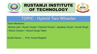 RUSTAMJI INSTITUTE
OF TECHNOLOGY
TOPIC : Hybrid Two Wheeler
Team Members:
Akshat Jain / Ayush Gupta / Hemant Kumar / Jaydeep Gurjar / Kunal Singh
/ Rahul Chahar / Vikrant Singh Rathi
Guide Name :- Prof. Anand Baghel
 