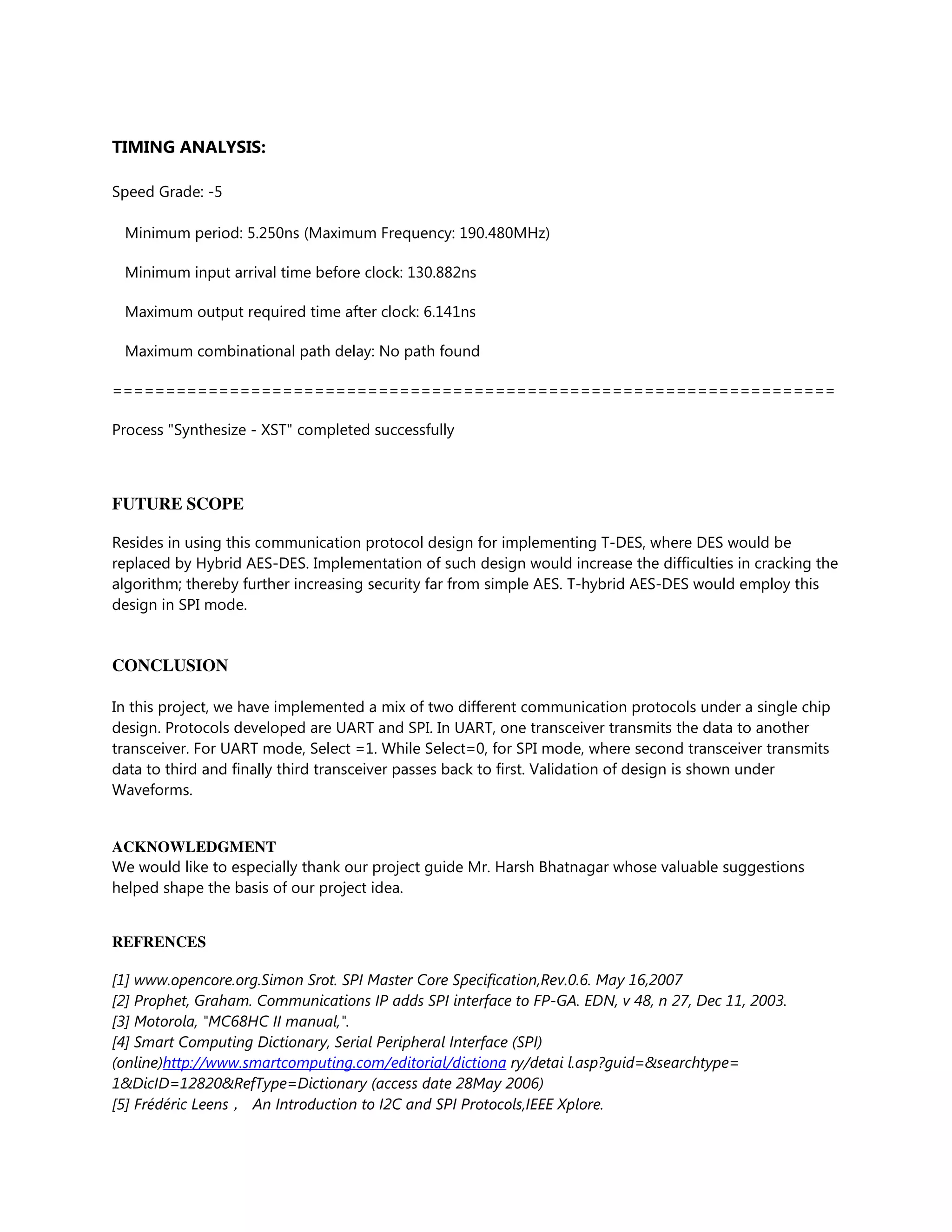 TIMING ANALYSIS:
Speed Grade: -5
Minimum period: 5.250ns (Maximum Frequency: 190.480MHz)
Minimum input arrival time before clock: 130.882ns
Maximum output required time after clock: 6.141ns
Maximum combinational path delay: No path found
====================================================================
Process "Synthesize - XST" completed successfully
FUTURE SCOPE
Resides in using this communication protocol design for implementing T-DES, where DES would be
replaced by Hybrid AES-DES. Implementation of such design would increase the difficulties in cracking the
algorithm; thereby further increasing security far from simple AES. T-hybrid AES-DES would employ this
design in SPI mode.
CONCLUSION
In this project, we have implemented a mix of two different communication protocols under a single chip
design. Protocols developed are UART and SPI. In UART, one transceiver transmits the data to another
transceiver. For UART mode, Select =1. While Select=0, for SPI mode, where second transceiver transmits
data to third and finally third transceiver passes back to first. Validation of design is shown under
Waveforms.
ACKNOWLEDGMENT
We would like to especially thank our project guide Mr. Harsh Bhatnagar whose valuable suggestions
helped shape the basis of our project idea.
REFRENCES
[1] www.opencore.org.Simon Srot. SPI Master Core Specification,Rev.0.6. May 16,2007
[2] Prophet, Graham. Communications IP adds SPI interface to FP-GA. EDN, v 48, n 27, Dec 11, 2003.
[3] Motorola, "MC68HC II manual,".
[4] Smart Computing Dictionary, Serial Peripheral Interface (SPI)
(online)http://www.smartcomputing.com/editorial/dictiona ry/detai l.asp?guid=&searchtype=
1&DicID=12820&RefType=Dictionary (access date 28May 2006)
[5] Frédéric Leens ， An Introduction to I2C and SPI Protocols,IEEE Xplore.
 