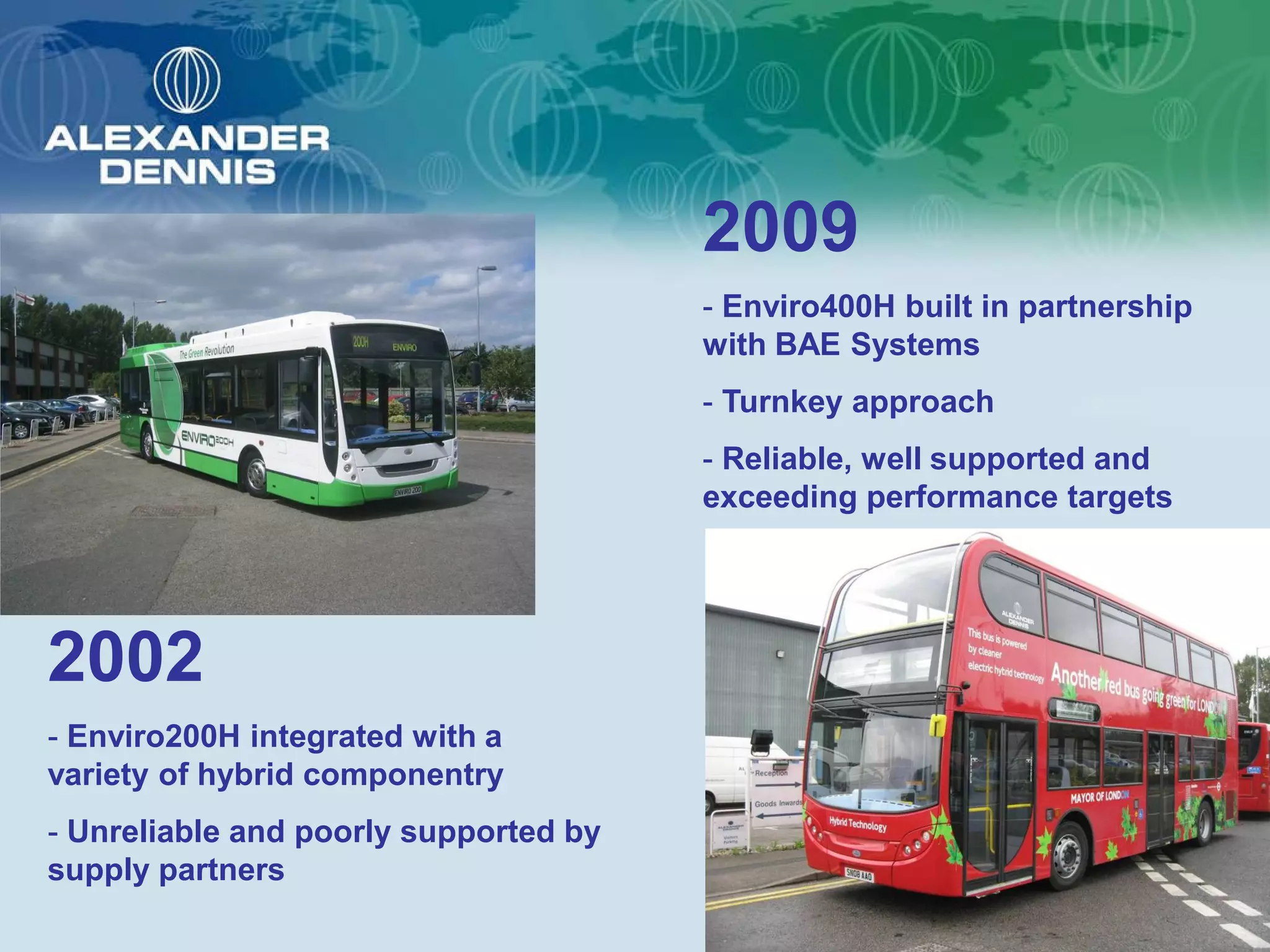 2009
                                       - Enviro400H built in partnership
                                       with BAE Systems
                                       - Turnkey approach
                                       - Reliable, well supported and
                                       exceeding performance targets




2002
- Enviro200H integrated with a
variety of hybrid componentry
- Unreliable and poorly supported by
supply partners
 