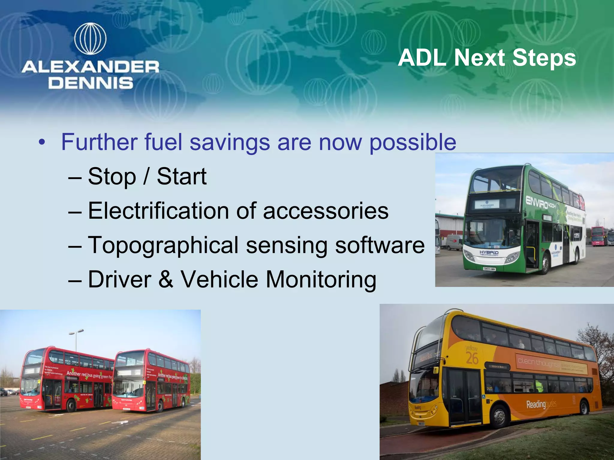 ADL Next Steps


• Further fuel savings are now possible
   – Stop / Start
   – Electrification of accessories
   – Topographical sensing software
   – Driver & Vehicle Monitoring
 