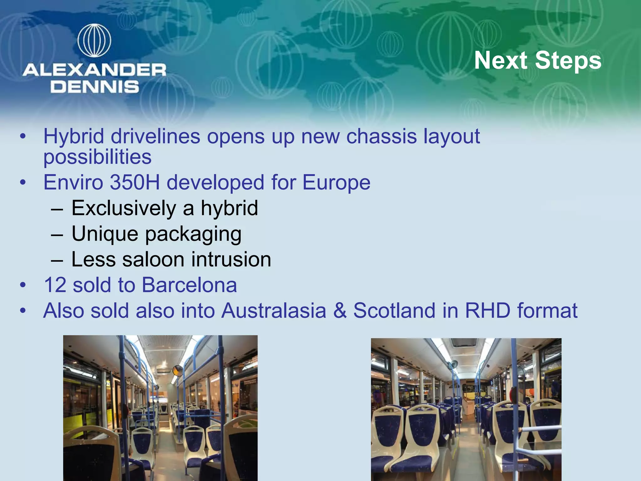 Next Steps

• Hybrid drivelines opens up new chassis layout
  possibilities
• Enviro 350H developed for Europe
   – Exclusively a hybrid
   – Unique packaging
   – Less saloon intrusion
• 12 sold to Barcelona
• Also sold also into Australasia & Scotland in RHD format
 