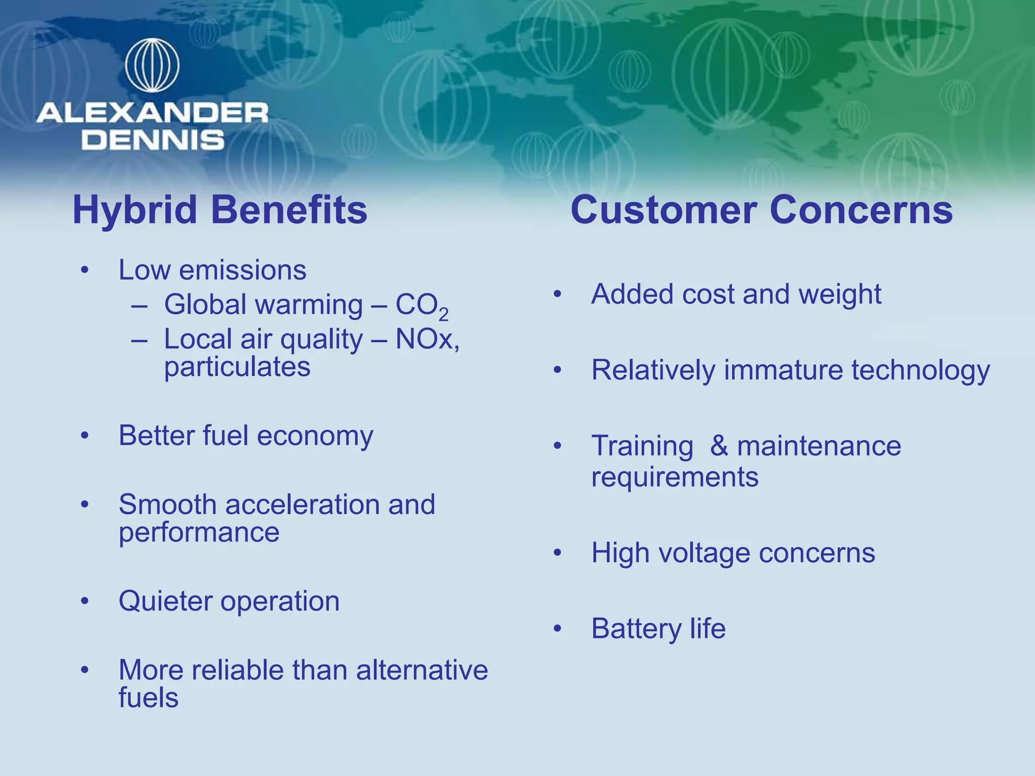 Hybrid Benefits                     Customer Concerns
• Low emissions
   – Global warming – CO2          • Added cost and weight
   – Local air quality – NOx,
     particulates                  • Relatively immature technology

• Better fuel economy              • Training & maintenance
                                     requirements
• Smooth acceleration and
  performance
                                   • High voltage concerns
• Quieter operation
                                   • Battery life
• More reliable than alternative
  fuels
 