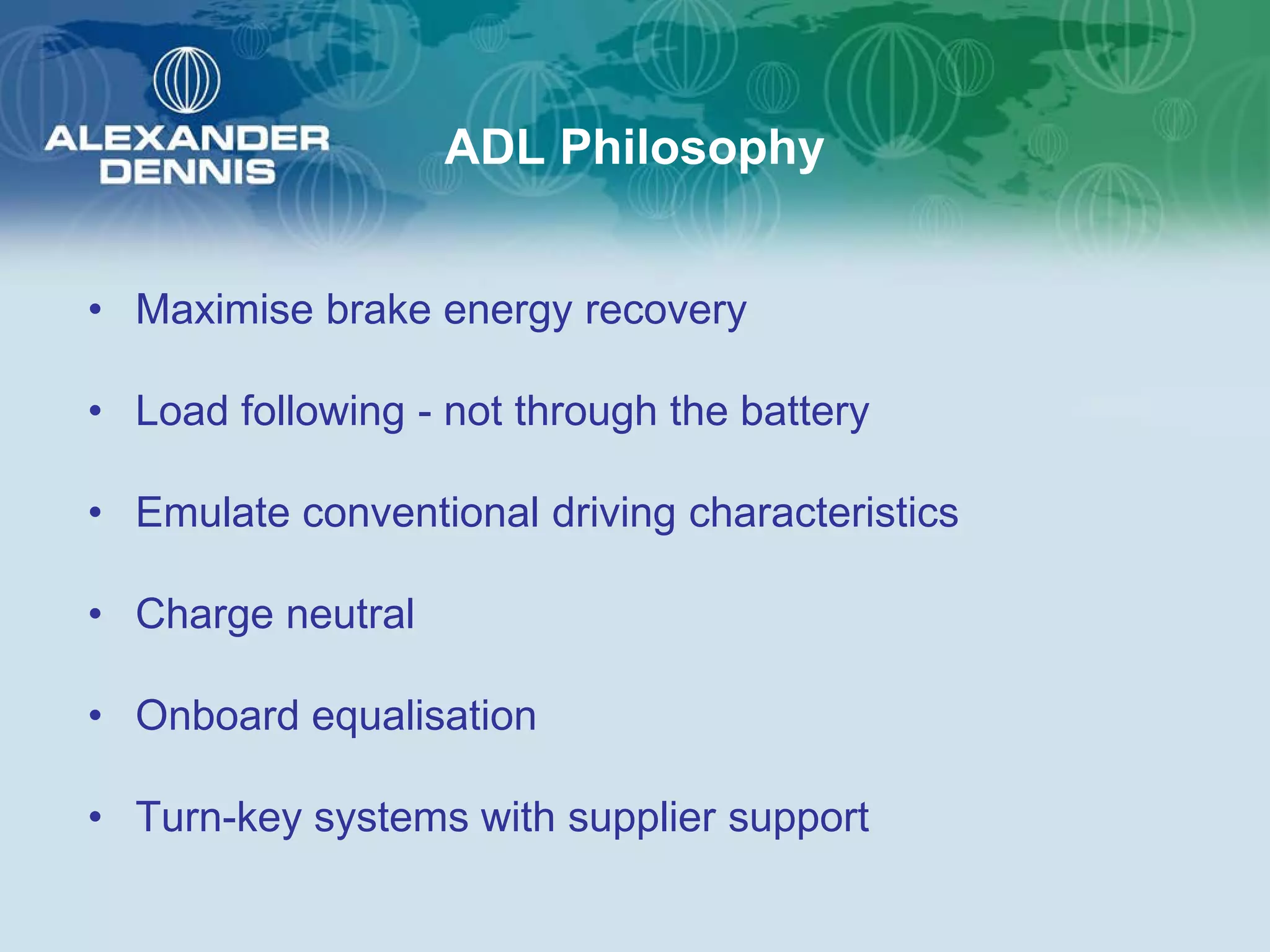 ADL Philosophy


• Maximise brake energy recovery

• Load following - not through the battery

• Emulate conventional driving characteristics

• Charge neutral

• Onboard equalisation

• Turn-key systems with supplier support
 