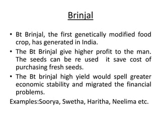 Brinjal 
• Bt Brinjal, the first genetically modified food 
crop, has generated in India. 
• The Bt Brinjal give higher profit to the man. 
The seeds can be re used it save cost of 
purchasing fresh seeds. 
• The Bt brinjal high yield would spell greater 
economic stability and migrated the financial 
problems. 
Examples:Soorya, Swetha, Haritha, Neelima etc. 
 