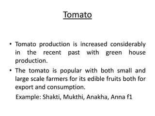 Tomato 
• Tomato production is increased considerably 
in the recent past with green house 
production. 
• The tomato is popular with both small and 
large scale farmers for its edible fruits both for 
export and consumption. 
Example: Shakti, Mukthi, Anakha, Anna f1 
 