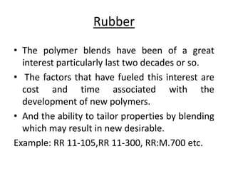 Rubber 
• The polymer blends have been of a great 
interest particularly last two decades or so. 
• The factors that have fueled this interest are 
cost and time associated with the 
development of new polymers. 
• And the ability to tailor properties by blending 
which may result in new desirable. 
Example: RR 11-105,RR 11-300, RR:M.700 etc. 
 